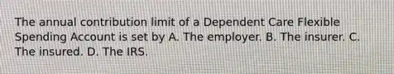 The annual contribution limit of a Dependent Care Flexible Spending Account is set by A. The employer. B. The insurer. C. The insured. D. The IRS.