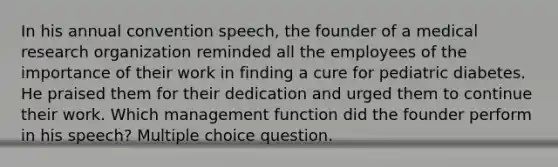 In his annual convention speech, the founder of a medical research organization reminded all the employees of the importance of their work in finding a cure for pediatric diabetes. He praised them for their dedication and urged them to continue their work. Which management function did the founder perform in his speech? Multiple choice question.