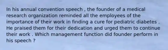 In his annual convention speech , the founder of a medical research organization reminded all the employees of the importance of their work in finding a cure for pediatric diabetes . He praised them for their dedication and urged them to continue their work . Which management function did founder perform in his speech ?