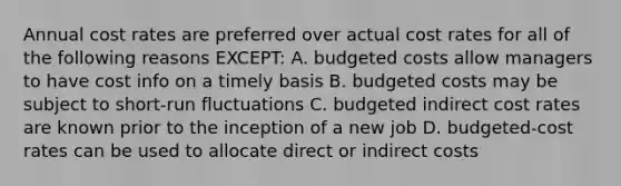 Annual cost rates are preferred over actual cost rates for all of the following reasons EXCEPT: A. budgeted costs allow managers to have cost info on a timely basis B. budgeted costs may be subject to short-run fluctuations C. budgeted indirect cost rates are known prior to the inception of a new job D. budgeted-cost rates can be used to allocate direct or indirect costs