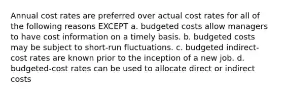 Annual cost rates are preferred over actual cost rates for all of the following reasons EXCEPT a. budgeted costs allow managers to have cost information on a timely basis. b. budgeted costs may be subject to short-run fluctuations. c. budgeted indirect-cost rates are known prior to the inception of a new job. d. budgeted-cost rates can be used to allocate direct or indirect costs