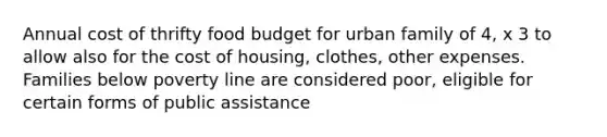 Annual cost of thrifty food budget for urban family of 4, x 3 to allow also for the cost of housing, clothes, other expenses. Families below poverty line are considered poor, eligible for certain forms of public assistance