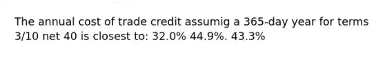 The annual cost of trade credit assumig a 365-day year for terms 3/10 net 40 is closest to: 32.0% 44.9%. 43.3%