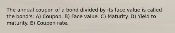 The annual coupon of a bond divided by its face value is called the bond's: A) Coupon. B) Face value. C) Maturity. D) Yield to maturity. E) Coupon rate.