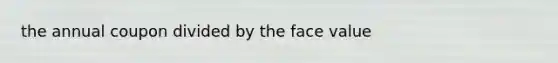 the annual coupon divided by the face value
