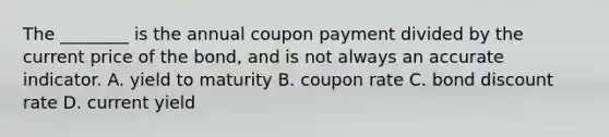 The​ ________ is the annual coupon payment divided by the current price of the​ bond, and is not always an accurate indicator. A. yield to maturity B. coupon rate C. bond discount rate D. current yield