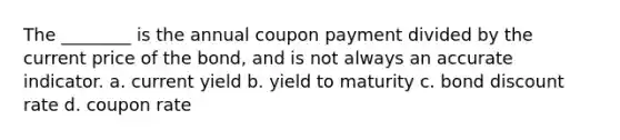 The ________ is the annual coupon payment divided by the current price of the bond, and is not always an accurate indicator. a. current yield b. yield to maturity c. bond discount rate d. coupon rate