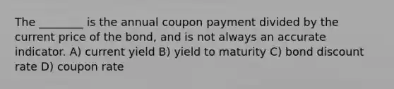 The ________ is the annual coupon payment divided by the current price of the bond, and is not always an accurate indicator. A) current yield B) yield to maturity C) bond discount rate D) coupon rate