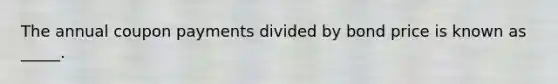 The annual coupon payments divided by bond price is known as _____.