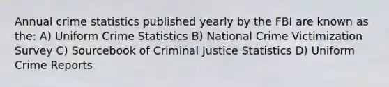 Annual crime statistics published yearly by the FBI are known as the: A) Uniform Crime Statistics B) National Crime Victimization Survey C) Sourcebook of Criminal Justice Statistics D) Uniform Crime Reports