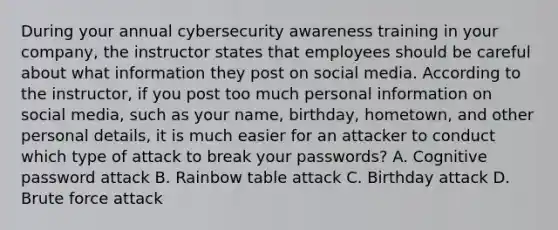 During your annual cybersecurity awareness training in your company, the instructor states that employees should be careful about what information they post on social media. According to the instructor, if you post too much personal information on social media, such as your name, birthday, hometown, and other personal details, it is much easier for an attacker to conduct which type of attack to break your passwords? A. Cognitive password attack B. Rainbow table attack C. Birthday attack D. Brute force attack