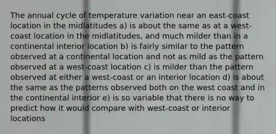 The annual cycle of temperature variation near an east-coast location in the midlatitudes a) is about the same as at a west-coast location in the midlatitudes, and much milder than in a continental interior location b) is fairly similar to the pattern observed at a continental location and not as mild as the pattern observed at a west-coast location c) is milder than the pattern observed at either a west-coast or an interior location d) is about the same as the patterns observed both on the west coast and in the continental interior e) is so variable that there is no way to predict how it would compare with west-coast or interior locations