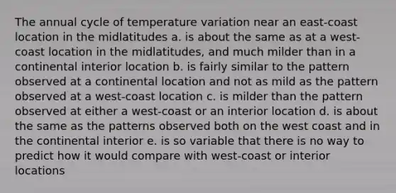 The annual cycle of temperature variation near an east-coast location in the midlatitudes a. is about the same as at a west-coast location in the midlatitudes, and much milder than in a continental interior location b. is fairly similar to the pattern observed at a continental location and not as mild as the pattern observed at a west-coast location c. is milder than the pattern observed at either a west-coast or an interior location d. is about the same as the patterns observed both on the west coast and in the continental interior e. is so variable that there is no way to predict how it would compare with west-coast or interior locations