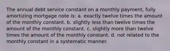 The annual debt service constant on a monthly payment, fully amortizing mortgage note is: a. exactly twelve times the amount of the monthly constant. b. slightly less than twelve times the amount of the monthly constant. c. slightly more than twelve times the amount of the monthly constant. d. not related to the monthly constant in a systematic manner.