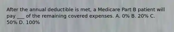 After the annual deductible is met, a Medicare Part B patient will pay ___ of the remaining covered expenses. A. 0% B. 20% C. 50% D. 100%