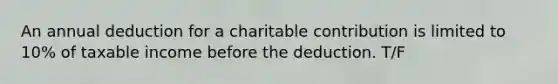 An annual deduction for a charitable contribution is limited to 10% of taxable income before the deduction. T/F