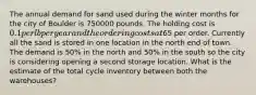 The annual demand for sand used during the winter months for the city of Boulder is 750000 pounds. The holding cost is 0.1 per lb per year and the ordering costs at65 per order. Currently all the sand is stored in one location in the north end of town. The demand is 50% in the north and 50% in the south so the city is considering opening a second storage location. What is the estimate of the total cycle inventory between both the warehouses?