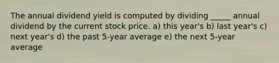 The annual dividend yield is computed by dividing _____ annual dividend by the current stock price. a) this year's b) last year's c) next year's d) the past 5-year average e) the next 5-year average