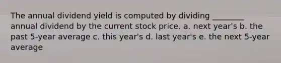 The annual dividend yield is computed by dividing ________ annual dividend by the current stock price. a. next year's b. the past 5-year average c. this year's d. last year's e. the next 5-year average