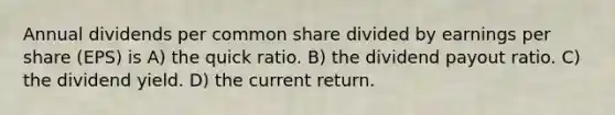 Annual dividends per common share divided by earnings per share (EPS) is A) the quick ratio. B) the dividend payout ratio. C) the dividend yield. D) the current return.