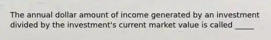 The annual dollar amount of income generated by an investment divided by the investment's current market value is called _____