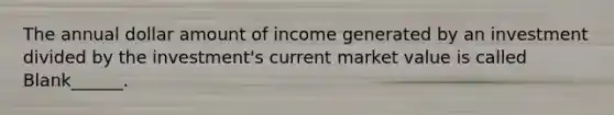 The annual dollar amount of income generated by an investment divided by the investment's current market value is called Blank______.