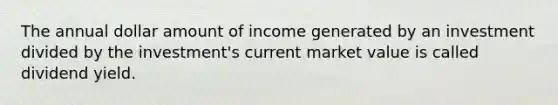 The annual dollar amount of income generated by an investment divided by the investment's current market value is called dividend yield.