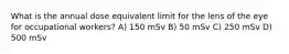 What is the annual dose equivalent limit for the lens of the eye for occupational workers? A) 150 mSv B) 50 mSv C) 250 mSv D) 500 mSv