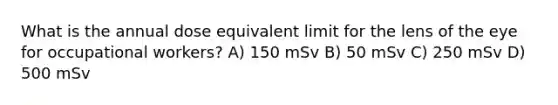 What is the annual dose equivalent limit for the lens of the eye for occupational workers? A) 150 mSv B) 50 mSv C) 250 mSv D) 500 mSv