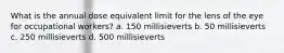 What is the annual dose equivalent limit for the lens of the eye for occupational workers? a. 150 millisieverts b. 50 millisieverts c. 250 millisieverts d. 500 millisieverts