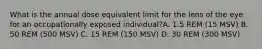 What is the annual dose equivalent limit for the lens of the eye for an occupationally exposed individual?A. 1.5 REM (15 MSV) B. 50 REM (500 MSV) C. 15 REM (150 MSV) D. 30 REM (300 MSV)