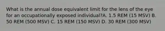 What is the annual dose equivalent limit for the lens of the eye for an occupationally exposed individual?A. 1.5 REM (15 MSV) B. 50 REM (500 MSV) C. 15 REM (150 MSV) D. 30 REM (300 MSV)