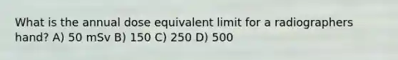 What is the annual dose equivalent limit for a radiographers hand? A) 50 mSv B) 150 C) 250 D) 500