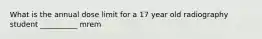 What is the annual dose limit for a 17 year old radiography student __________ mrem