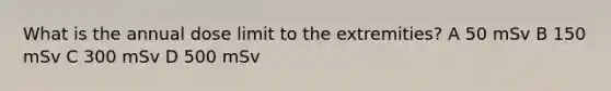 What is the annual dose limit to the extremities? A 50 mSv B 150 mSv C 300 mSv D 500 mSv