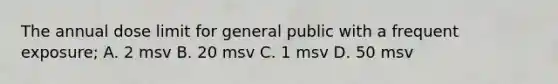 The annual dose limit for general public with a frequent exposure; A. 2 msv B. 20 msv C. 1 msv D. 50 msv