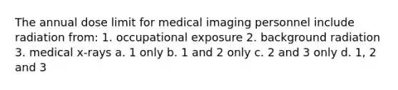 The annual dose limit for medical imaging personnel include radiation from: 1. occupational exposure 2. background radiation 3. medical x-rays a. 1 only b. 1 and 2 only c. 2 and 3 only d. 1, 2 and 3