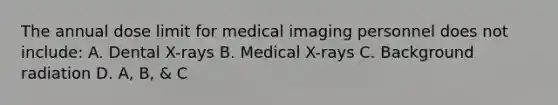 The annual dose limit for medical imaging personnel does not include: A. Dental X-rays B. Medical X-rays C. Background radiation D. A, B, & C