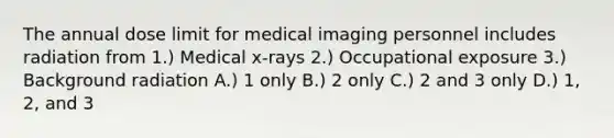 The annual dose limit for medical imaging personnel includes radiation from 1.) Medical x-rays 2.) Occupational exposure 3.) Background radiation A.) 1 only B.) 2 only C.) 2 and 3 only D.) 1, 2, and 3