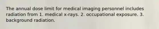 The annual dose limit for medical imaging personnel includes radiation from 1. medical x-rays. 2. occupational exposure. 3. background radiation.