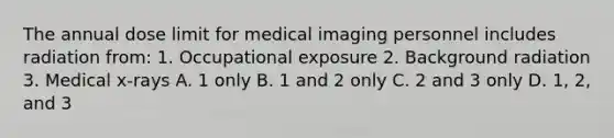 The annual dose limit for medical imaging personnel includes radiation from: 1. Occupational exposure 2. Background radiation 3. Medical x-rays A. 1 only B. 1 and 2 only C. 2 and 3 only D. 1, 2, and 3