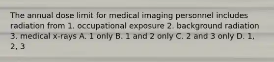 The annual dose limit for medical imaging personnel includes radiation from 1. occupational exposure 2. background radiation 3. medical x-rays A. 1 only B. 1 and 2 only C. 2 and 3 only D. 1, 2, 3