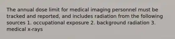 The annual dose limit for medical imaging personnel must be tracked and reported, and includes radiation from the following sources 1. occupational exposure 2. background radiation 3. medical x-rays