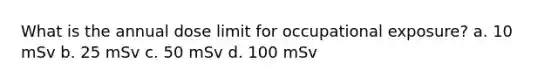 What is the annual dose limit for occupational exposure? a. 10 mSv b. 25 mSv c. 50 mSv d. 100 mSv