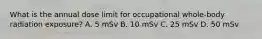 What is the annual dose limit for occupational whole-body radiation exposure? A. 5 mSv B. 10 mSv C. 25 mSv D. 50 mSv