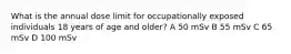 What is the annual dose limit for occupationally exposed individuals 18 years of age and older? A 50 mSv B 55 mSv C 65 mSv D 100 mSv