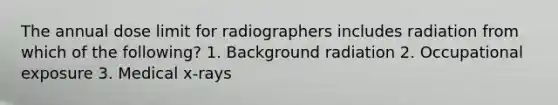 The annual dose limit for radiographers includes radiation from which of the following? 1. Background radiation 2. Occupational exposure 3. Medical x-rays