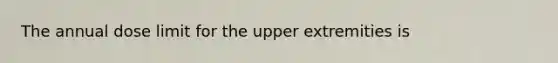 The annual dose limit for the upper extremities is