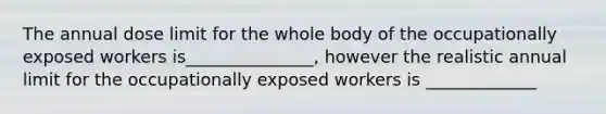 The annual dose limit for the whole body of the occupationally exposed workers is_______________, however the realistic annual limit for the occupationally exposed workers is _____________