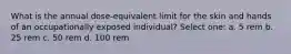 What is the annual dose-equivalent limit for the skin and hands of an occupationally exposed individual? Select one: a. 5 rem b. 25 rem c. 50 rem d. 100 rem